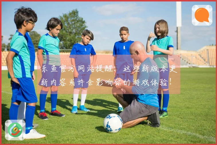 乐鱼官方网站提醒：这些新版本更新内容或许会影响你的游戏体验！