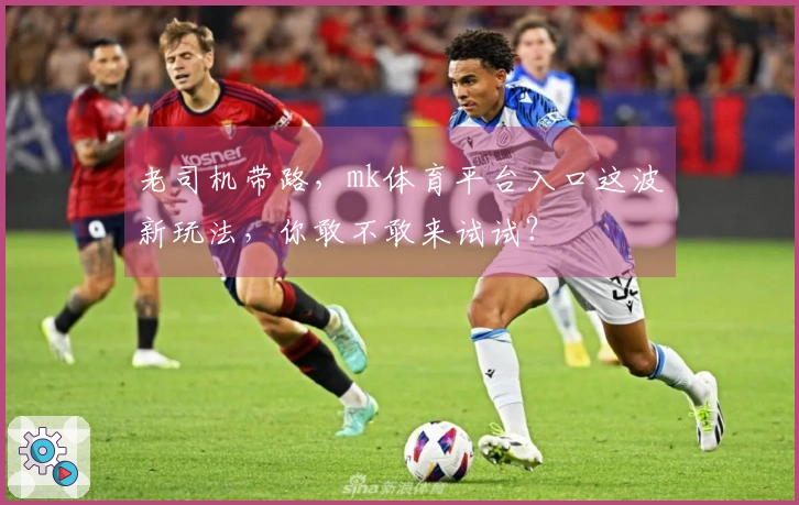 老司机带路，mk体育平台入口这波新玩法，你敢不敢来试试？